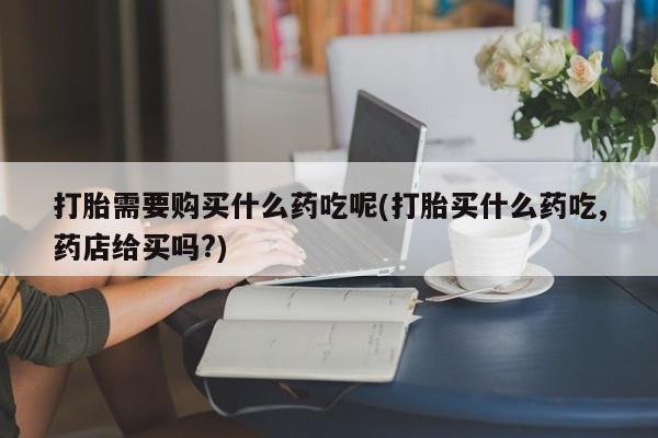泸州私人贩卖打胎药打胎需要购买什么药吃呢(打胎买什么药吃,药店给买吗?)