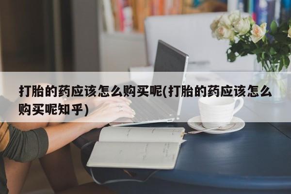 泸州私人贩卖打胎药打胎的药应该怎么购买呢(打胎的药应该怎么购买呢知乎)